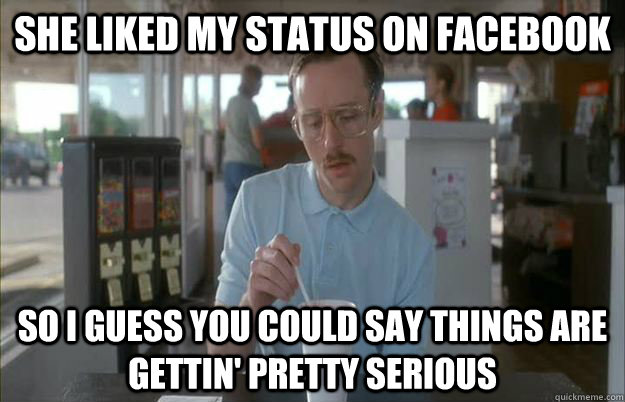 She liked my status on facebook So I guess you could say things are gettin' pretty serious - She liked my status on facebook So I guess you could say things are gettin' pretty serious  Kip from Napoleon Dynamite