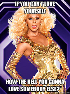 If you can’t love yourself how the hell you gonna love somebody else?”  - If you can’t love yourself how the hell you gonna love somebody else?”   RuPaul says Work!