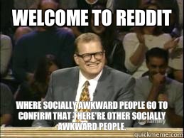 welcome to Reddit where socially awkward people go to confirm that there're other socially awkward people.  Welcome to Reddit