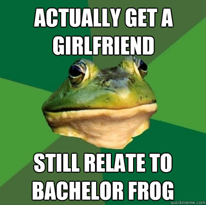 Actually get a girlfriend Still relate to bachelor frog  Foul Bachelor Frog