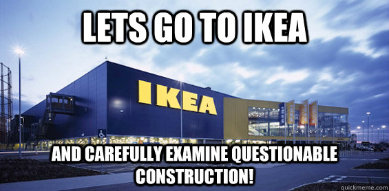 Lets Go to Ikea and carefully examine questionable construction!  