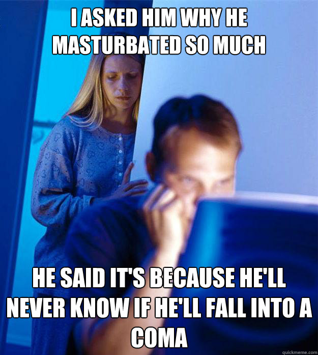 I asked him why he masturbated so much He said it's because he'll never know if he'll fall into a coma  Redditors Wife