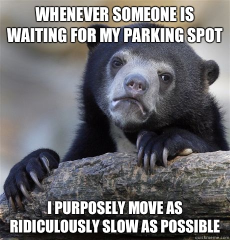Whenever someone is waiting for my parking spot I purposely move as ridiculously slow as possible - Whenever someone is waiting for my parking spot I purposely move as ridiculously slow as possible  Confession Bear