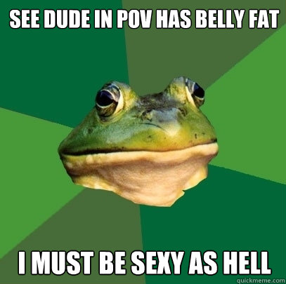 See Dude in POV has belly fat I must be sexy as hell  Foul Bachelor Frog