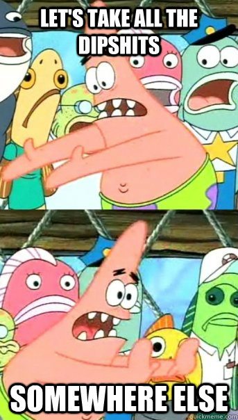 Let's take all the dipshits Somewhere else  Push it somewhere else Patrick