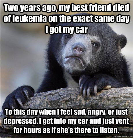 Two years ago, my best friend died of leukemia on the exact same day I got my car To this day when I feel sad, angry, or just depressed, I get into my car and just vent for hours as if she's there to listen. - Two years ago, my best friend died of leukemia on the exact same day I got my car To this day when I feel sad, angry, or just depressed, I get into my car and just vent for hours as if she's there to listen.  Confession Bear