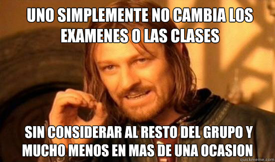 Uno simplemente No cambia los examenes o las clases  sin considerar al resto del grupo y mucho menos en mas de una ocasion  Boromir