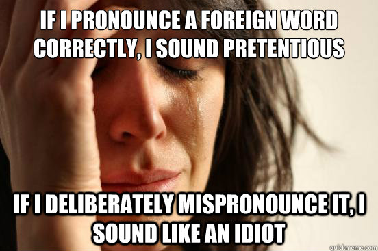 if i pronounce a foreign word correctly, I sound pretentious if i deliberately mispronounce it, i sound like an idiot - if i pronounce a foreign word correctly, I sound pretentious if i deliberately mispronounce it, i sound like an idiot  First World Problems