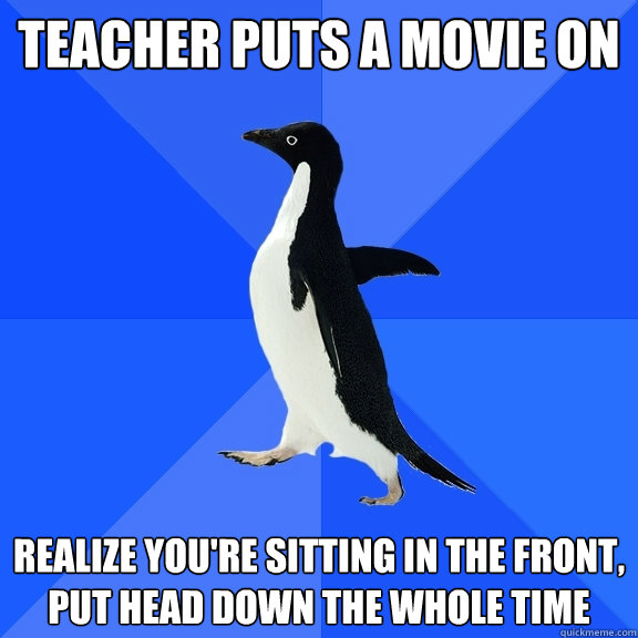 Teacher puts a movie on realize you're sitting in the front, put head down the whole time  Socially Awkward Penguin