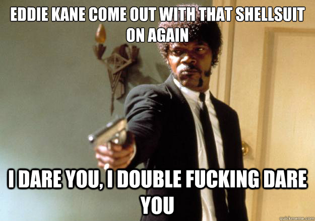 eddie kane come out with that shellsuit on again i dare you, i double fucking dare you   Samuel L Jackson