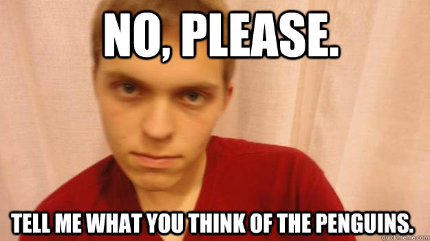 No, please. Tell me what you think of the penguins.  