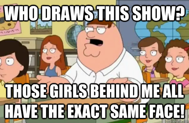 Who draws this show? Those girls behind me all have the exact same face!  Who Cares Peter