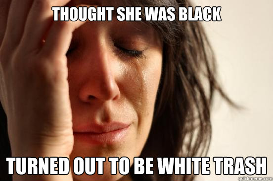 thought she was black turned out to be white trash  First World Problems