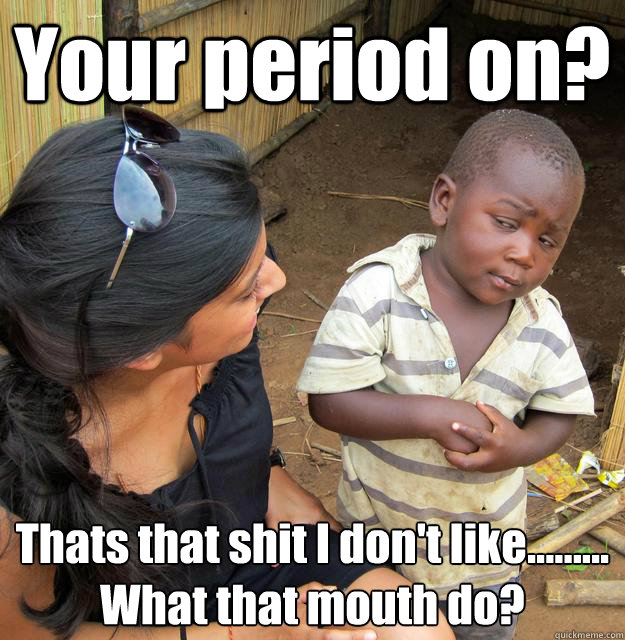 Your period on? Thats that shit I don't like.........
What that mouth do?  3rd World Skeptical Child