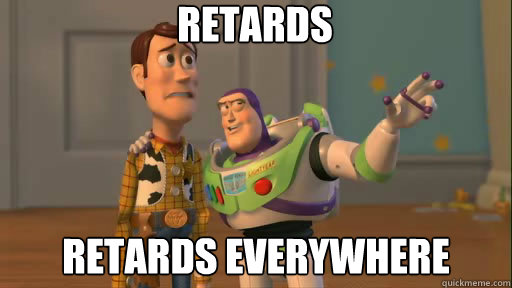 retards retards everywhere  Everywhere