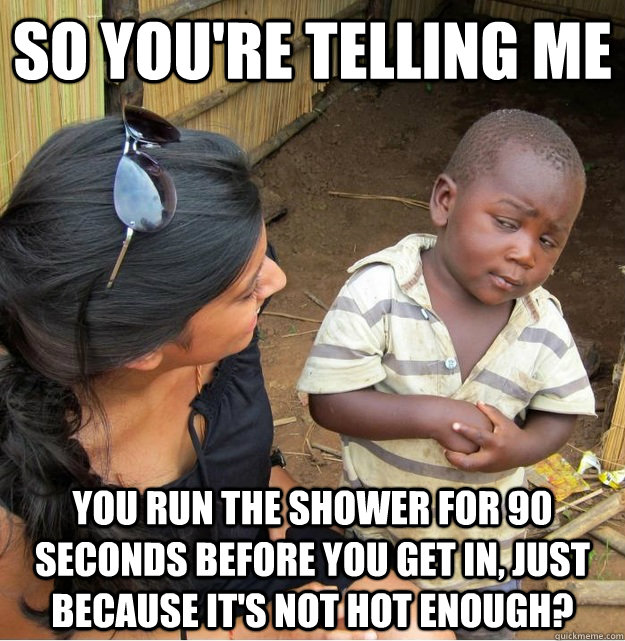 so you're telling me you run the shower for 90 seconds before you get in, just because it's not hot enough? - so you're telling me you run the shower for 90 seconds before you get in, just because it's not hot enough?  Misc
