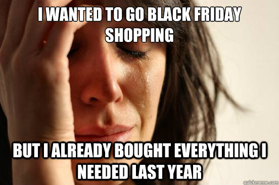I wanted to go Black Friday shopping but I already bought everything I needed last year  First World Problems