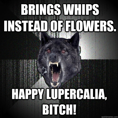 Brings whips instead of flowers. Happy Lupercalia, Bitch!  Insanity Wolf