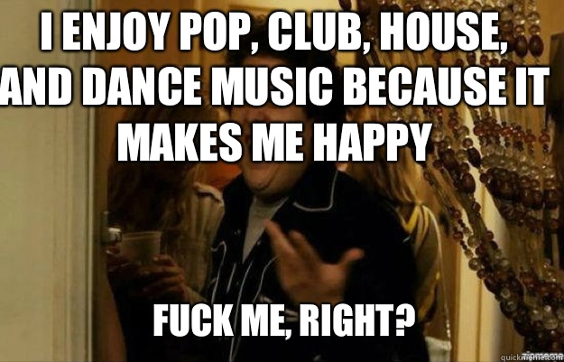 I enjoy pop, club, house, and dance music because it makes me happy FUCK ME, RIGHT?  fuck me right