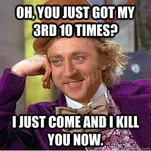 Oh, You just got my 3rd 10 times? I just come and i kill you now.  Creepy Wonka