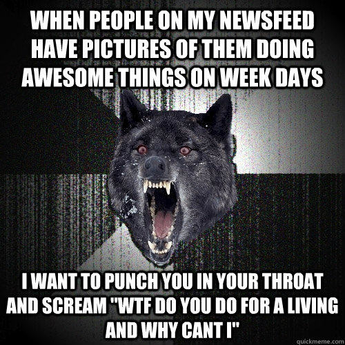When people on my newsfeed have pictures of them doing awesome things on week days I want to punch you in your throat and scream 