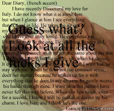 Dear Diary, (french accent)
        I have recently Discoverd my love for 
Italy. I do not know what it is about him
but when I glance at him I see everything
that is good in life. He takes the air out of 
my lungs, he is my breath, he is the only
 one I   