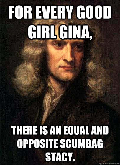 For every good girl Gina, there is an equal and opposite scumbag Stacy. - For every good girl Gina, there is an equal and opposite scumbag Stacy.  Sir Isaac Newton