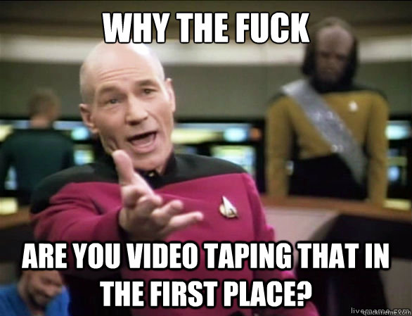 why the fuck are you video taping that in the first place?  Annoyed Picard HD