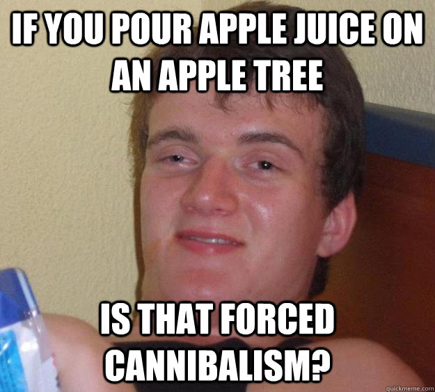 if you pour apple juice on an apple tree Is that forced cannibalism?  10 Guy