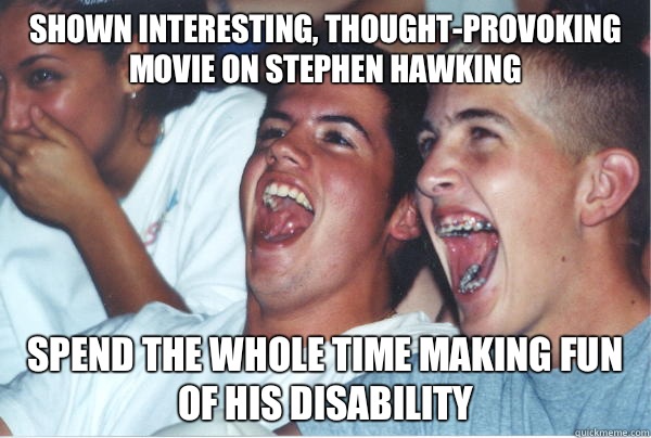 Shown interesting, thought-provoking movie on Stephen Hawking Spend the whole time making fun of his disability  Immature High Schoolers
