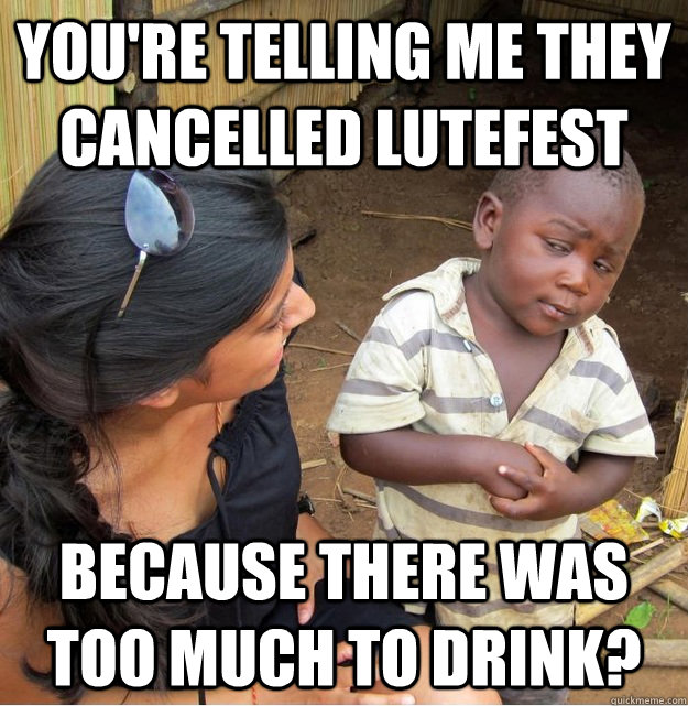 you're telling me they cancelled lutefest because there was too much to drink?  Skeptical Third World Kid