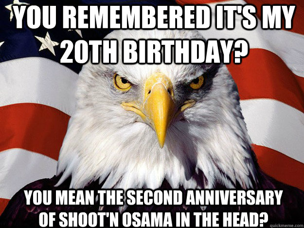 You remembered it's my 20th birthday? You mean the second anniversary of shoot'n osama in the head?  Patriotic Eagle