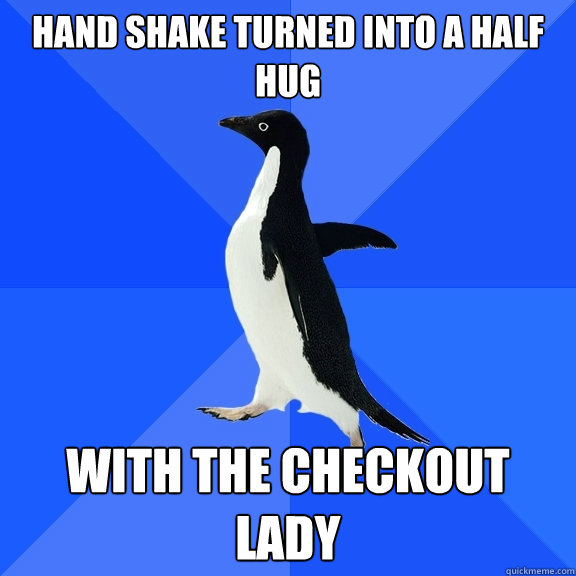Hand shake turned into a half hug With the checkout lady  Socially Awkward Penguin