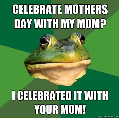 CELEBRATE MOTHERS DAY WITH MY MOM? I CELEBRATED IT WITH YOUR MOM!  Foul Bachelor Frog