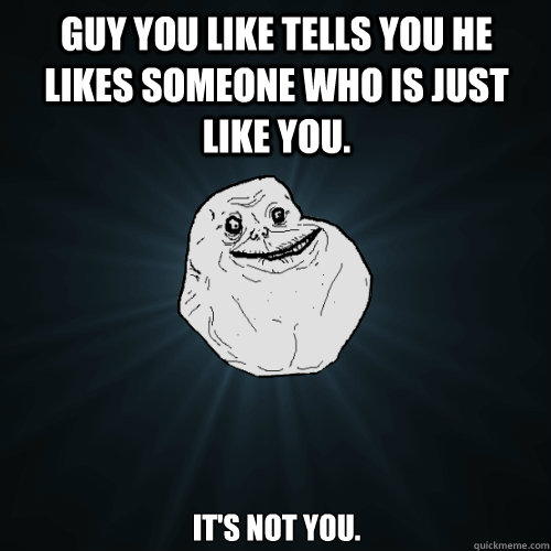 Guy you like tells you he likes someone who is just like you. it's not you.  Forever Alone