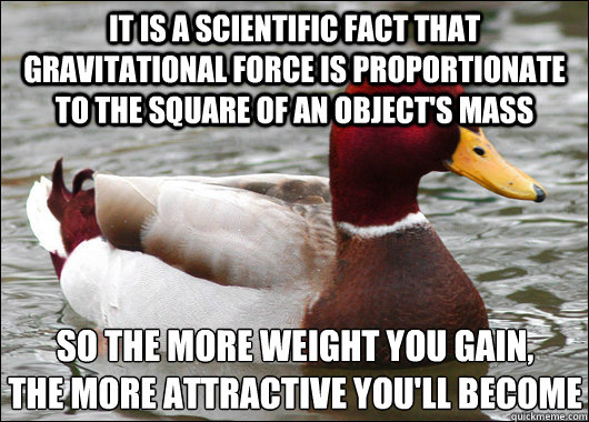 it is a scientific fact that gravitational force is proportionate to the square of an object's mass so the more weight you gain,
the more attractive you'll become  Malicious Advice Mallard