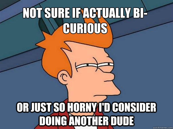 Not sure if actually bi-curious Or just so horny i'd consider doing another dude  Futurama Fry