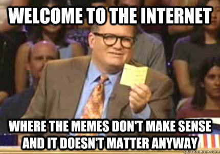welcome to the internet where the memes don't make sense and it doesn't matter anyway - welcome to the internet where the memes don't make sense and it doesn't matter anyway  Whose Line