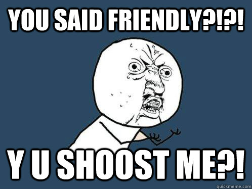 You said friendly?!?! Y U SHOOST ME?!  Y U No
