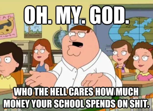 OH. MY. GOD. WHO THE HELL CARES how much money your school spends on shit.  - OH. MY. GOD. WHO THE HELL CARES how much money your school spends on shit.   Peter Griffin Oh my god who the hell cares