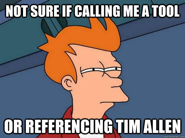 Not sure if calling me a tool or referencing Tim Allen  Not sure if deaf