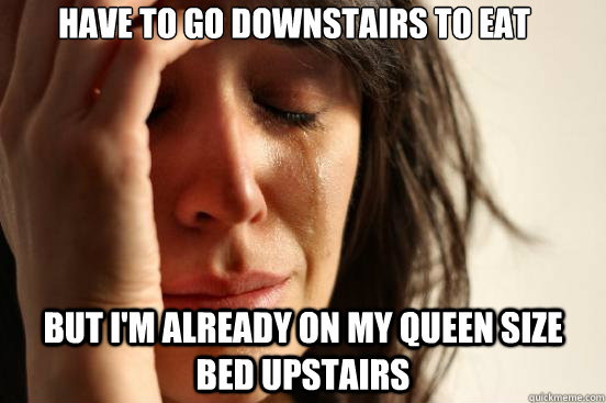 Have to go downstairs to eat but i'm already on my queen size bed upstairs  First World Problems