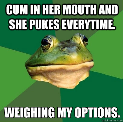 cum in her mouth and she pukes everytime. weighing my options.
  Foul Bachelor Frog