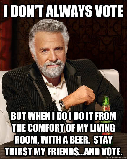 I don't always vote but when I do I do it from the comfort of my living room, with a beer.  Stay thirst my friends...and vote.  The Most Interesting Man In The World