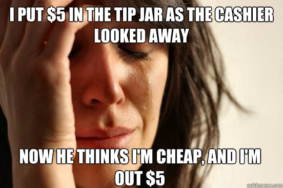 I put $5 in the tip jar as the cashier looked away Now he thinks I'm cheap, and I'm out $5 - I put $5 in the tip jar as the cashier looked away Now he thinks I'm cheap, and I'm out $5  First World Problems