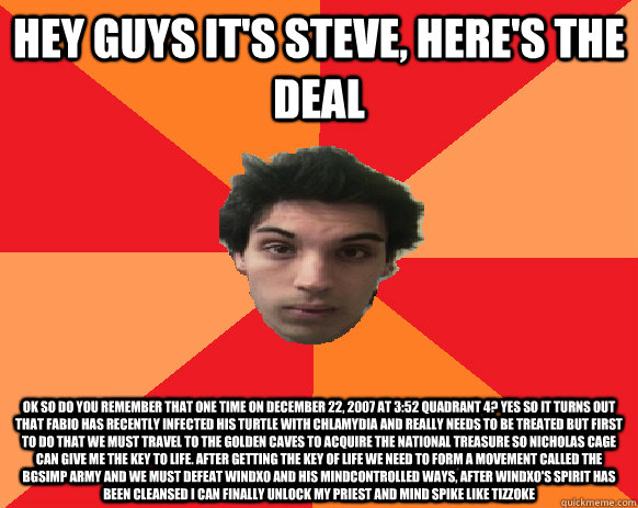 Hey guys it's steve, here's the deal ok so do you remember that one time on december 22, 2007 at 3:52 quadrant 4? Yes so it turns out that fabio has recently infected his turtle with chlamydia and really needs to be treated but first to do that we must tr  Idiot WoW player