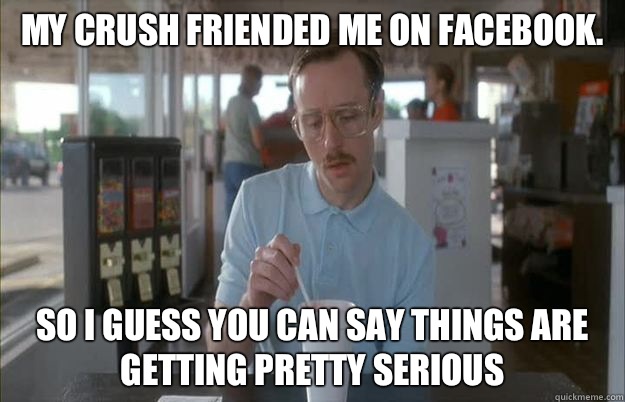 My crush friended me on Facebook. So I guess you can say things are getting pretty serious - My crush friended me on Facebook. So I guess you can say things are getting pretty serious  Things are getting pretty serious