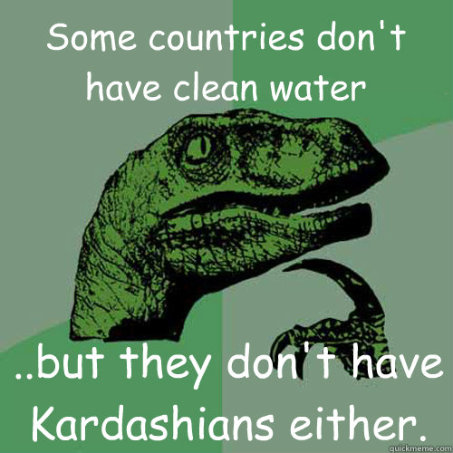 Some countries don't have clean water ..but they don't have Kardashians either. - Some countries don't have clean water ..but they don't have Kardashians either.  Philosoraptor
