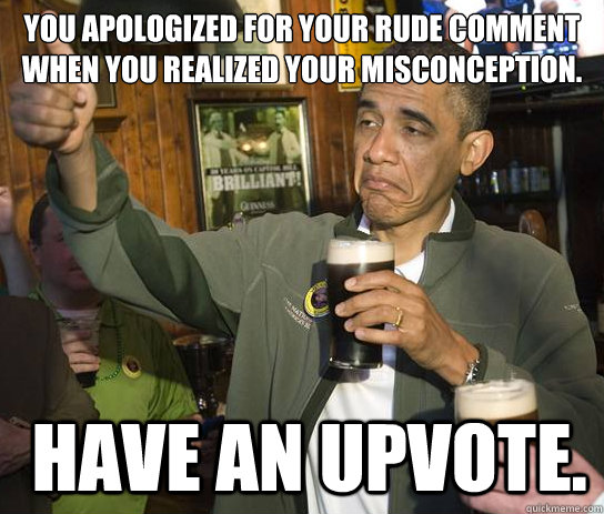 You apologized for your rude comment when you realized your misconception.  have an upvote. - You apologized for your rude comment when you realized your misconception.  have an upvote.  Upvoting Obama