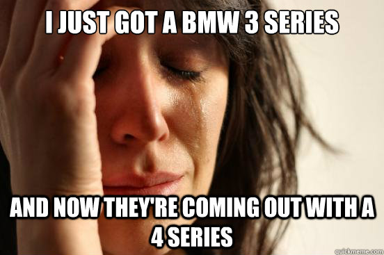 I just got a BMW 3 Series And now they're coming out with a 4 series  First World Problems